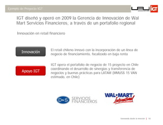 Ejemplo de Proyecto IGT


     IGT diseñó y operó en 2009 la Gerencia de Innovación de Wal
     Mart Servicios Financieros, a través de un portafolio regional

      Innovación en retail financiero



                           El retail chileno innovó con la incorporación de un línea de
         Innovación
                           negocio de financiamiento, focalizado en baja renta


                           IGT opera el portafolio de negocio de 15 proyecto en Chile
                           coordinando el desarrollo de sinergias y transferencia de
         Apoyo IGT         negocios y buenas prácticas para LATAM (MMUS$ 15 VAN
                           estimado, en Chile)




                                                                           Innovando desde la emoción   18
 
