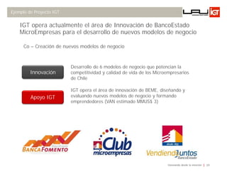 Ejemplo de Proyecto IGT


    IGT opera actualmente el área de Innovación de BancoEstado
    MicroEmpresas para el desarrollo de nuevos modelos de negocio

      Co – Creación de nuevos modelos de negocio



                          Desarrollo de 6 modelos de negocio que potencian la
         Innovación       competitividad y calidad de vida de los Microempresarios
                          de Chile

                          IGT opera el área de innovación de BEME, diseñando y
         Apoyo IGT        evaluando nuevos modelos de negocio y formando
                          emprendedores (VAN estimado MMUS$ 3)




                                                                       Innovando desde la emoción   20
 