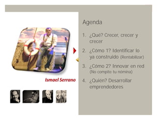 Agenda

1. ¿Qué? Crecer, crecer y
   crecer
2. ¿Cómo 1? Identificar lo
   ya construido (Rentabilizar)
3. ¿Cómo 2? Innovar en red
   (No compite tu nómina)

4. ¿Quién? Desarrollar
   emprendedores




                Innovando desde la emoción   24
 