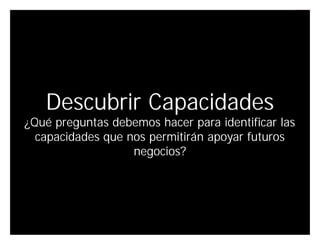 Descubrir Capacidades
¿Qué preguntas debemos hacer para identificar las
  capacidades que nos permitirán apoyar futuros
                   negocios?




                                      Innovando desde la emoción   30
 