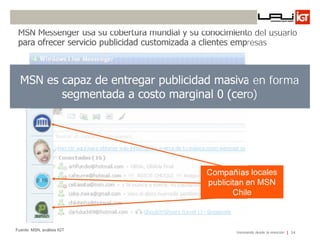 MSN Messenger usa su cobertura mundial y su conocimiento del usuario
 para ofrecer servicio publicidad customizada a clientes empresas



  MSN es capaz de entregar publicidad masiva en forma
         segmentada a costo marginal 0 (cero)




                                              Compañías locales
                                              publicitan en MSN
                                                     Chile



Fuente: MSN, análisis IGT
                                                      Innovando desde la emoción   34
 