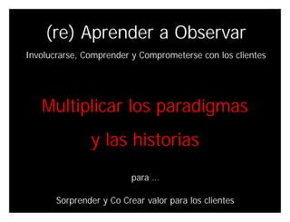 (re) Aprender a Observar
Involucrarse, Comprender y Comprometerse con los clientes




   Multiplicar los paradigmas
               y las historias
                          para …

       Sorprender y Co Crear valor para los clientes
                                              Innovando desde la emoción   44
 