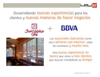 Desarrollando nuevas experiencias para los
clientes y nuevas maneras de hacer negocios


                    +
                      Las sucursales bancarias como
                     una cafetería con internet, salas
                        de reuniones y mucho más

                        Una nueva experiencia en
                      banca que atrae a más clientes
                      que buscan rentabilizan su tiempo



                                         Innovando desde la emoción
 