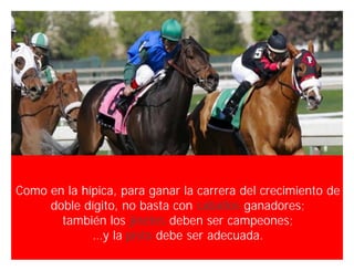 Como en la hípica, para ganar la carrera del crecimiento de
     doble dígito, no basta con caballos ganadores;
       también los jinetes deben ser campeones;
             …y la pista debe ser adecuada.
                                            Innovando desde la emoción   63
 