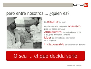pero entre nosotros … ¿quién es?
                   Un   escultor de ideas
                   Una raza escasa: Innovador   obsesivo…
                   pero por opción personal
                   Ambidiestro, cumpliendo con el día
                   a día, pero innovando también
                   Líder de proyectos de innovación
                   de la empresa

                   Indispensable para la creación de valor



   O sea … el que decida serlo
                                             Innovando desde la emoción
 