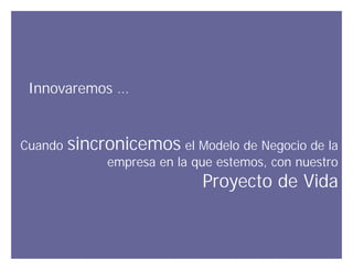 Innovaremos …


Cuando   sincronicemos el Modelo de Negocio de la
              empresa en la que estemos, con nuestro
                             Proyecto de Vida


                                       Innovando desde la emoción
 