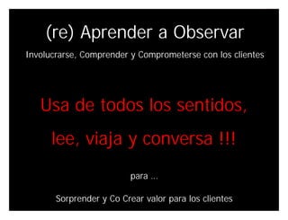 (re) Aprender a Observar
Involucrarse, Comprender y Comprometerse con los clientes




   Usa de todos los sentidos,
      lee, viaja y conversa !!!
                          para …

       Sorprender y Co Crear valor para los clientes
                                              Innovando desde la emoción
 