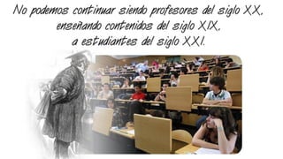 No podemos continuar siendo profesores del siglo XX,
enseñando contenidos del siglo XIX,
a estudiantes del siglo XXI.
 