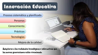 Innovación Educativa
Proceso sistemático y planificado
Personas
Conocimiento
Prácticas
Mejora de la calidad
Tecnologías
Adaptarse a las realidades tecnológicas e informativas que
las nuevas generaciones están vivenciando.
 
