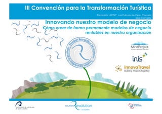 Título Píldora o Taller
        III Convención para la Transformación Turística
                                            Paraninfo ULPGC, Las Palmas de Gran Canaria
                                                                           Islas Canarias

                    Innovando nuestro modelo de negocio
                  Cómo crear de forma permanente modelos de negocio
                                      rentables en nuestra organización
 