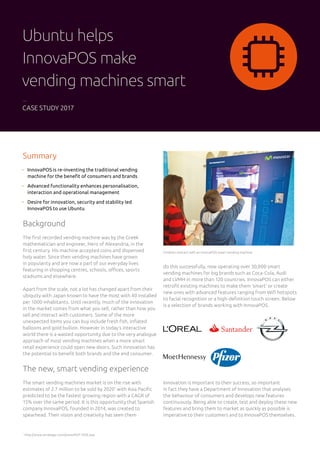Summary
	InnovaPOS is re-inventing the traditional vending
machine for the benefit of consumers and brands
	Advanced functionality enhances personalisation,
interaction and operational management
	Desire for innovation, security and stability led
InnovaPOS to use Ubuntu	
Background
The first recorded vending machine was by the Greek
mathematician and engineer, Hero of Alexandria, in the
first century. His machine accepted coins and dispensed
holy water. Since then vending machines have grown
in popularity and are now a part of our everyday lives
featuring in shopping centres, schools, offices, sports
stadiums and elsewhere.
Apart from the scale, not a lot has changed apart from their
ubiquity with Japan known to have the most with 40 installed
per 1000 inhabitants. Until recently, much of the innovation
in the market comes from what you sell, rather than how you
sell and interact with customers. Some of the more
unexpected items you can buy include fresh fish, inflated
balloons and gold bullion. However in today’s interactive
world there is a wasted opportunity due to the very analogue
approach of most vending machines when a more smart
retail experience could open new doors. Such innovation has
the potential to benefit both brands and the end consumer.
The new, smart vending experience
The smart vending machines market is on the rise with
estimates of 2.7 million to be sold by 2020*
with Asia Pacific
predicted to be the fastest growing region with a CAGR of
15% over the same period. It is this opportunity that Spanish
company InnovaPOS, founded in 2014, was created to
spearhead. Their vision and creativity has seen them
do this successfully, now operating over 30,000 smart
vending machines for big brands such as Coca-Cola, Audi
and LVMH in more than 120 countries. InnovaPOS can either
retrofit existing machines to make them ‘smart’ or create
new ones with advanced features ranging from Wifi hotspots
to facial recognition or a high-definition touch screen. Below
is a selection of brands working with InnovaPOS.
Children interact with an InnovaPOS smart vending machine
Innovation is important to their success, so important
in fact they have a Department of Innovation that analyses
the behaviour of consumers and develops new features
continuously. Being able to create, test and deploy these new
features and bring them to market as quickly as possible is
imperative to their customers and to InnovaPOS themselves.
*
http://www.strategyr.com/pressMCP-7036.asp
Ubuntu helps
InnovaPOS make
vending machines smart
CASE STUDY 2017
 