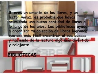 BIBLIOTECAS
Si eres un amante de los libros, y un
lector voraz, es probable que hayas
acumulado una buena cantidad de libros a
lo largo de los años. Las bibliotecas ayudan
a organizar tu colección de libros logrando
que sea más fácil encontrar el que buscas
y haciendo de la lectura algo más divertido
y relajante.
 