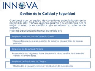 Gestión de la Calidad y Seguridad
Contamos con un equipo de consultores especializados en la
norma ISO 9001 y BASC, quienes guiarán a su compañía por el
mejor camino para certificar y/o mantener su sistema de
gestión.
Nuestra Experiencia la hemos obtenido en:
•Consolidadoras de carga, agentes de aduana, transportistas de cargas
pesadas.
Empresas relacionadas al Comercio Exterior
•Dedicadas a la seguridad física, electrónica, rastro satelital y custodia de
valores y contenedores.
Empresas de Seguridad Privada
•Dedicadas al transporte interno y distribución de mercaderías.
Empresas de Transporte de Cargas
 
