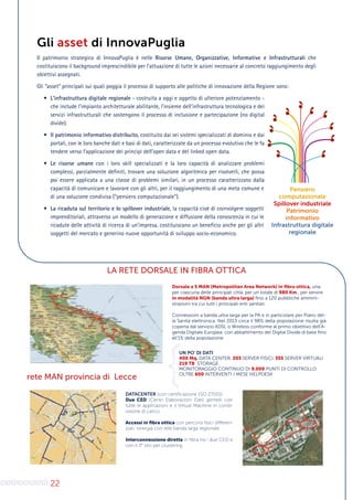 22
Gli asset di InnovaPuglia
Il patrimonio strategico di InnovaPuglia è nelle Risorse Umane, Organizzative, Informative e Infrastrutturali che
costituiscono il background imprescindibile per l’attuazione di tutte le azioni necessarie al concreto raggiungimento degli
obiettivi assegnati.
Gli “asset” principali sui quali poggia il processo di supporto alle politiche di innovazione della Regione sono:
•	 L’infrastruttura digitale regionale - costruita a oggi e oggetto di ulteriore potenziamento -
che include l’impianto architetturale abilitante, l’insieme dell’infrastruttura tecnologica e dei
servizi infrastrutturali che sostengono il processo di inclusione e partecipazione (no digital
divide).
•	 Il patrimonio informativo distribuito, costituito dai sei sistemi specializzati di dominio e dai
portali, con le loro banche dati e basi di dati, caratterizzate da un processo evolutivo che le fa
tendere verso l’applicazione dei principi dell’open data e del linked open data.
•	 Le risorse umane con i loro skill specializzati e la loro capacità di analizzare problemi
complessi, parzialmente definiti, trovare una soluzione algoritmica per risolverli, che possa
poi essere applicata a una classe di problemi similari, in un processo caratterizzato dalla
capacità di comunicare e lavorare con gli altri, per il raggiungimento di una meta comune e
di una soluzione condivisa (“pensiero computazionale”).
•	 La ricaduta sul territorio e lo spillover industriale, la capacità cioè di coinvolgere soggetti
imprenditoriali, attraverso un modello di generazione e diffusione della conoscenza in cui le
ricadute delle attività di ricerca di un’impresa, costituiscano un beneficio anche per gli altri
soggetti del mercato e generino nuove opportunità di sviluppo socio-economico.
Pensiero
computazionale
Spillover industriale
Patrimonio
informativo
Infrastruttura digitale
regionale
LA RETE DORSALE IN FIBRA OTTICA
Dorsale e 5 MAN (Metropolitan Area Network) in fibra ottica, una
per ciascuna delle principali città, per un totale di 980 Km., per servire
in modalità NGN (banda ultra larga) fino a 120 pubbliche ammini-
strazioni tra cui tutti i principali enti sanitari.
Connessioni a banda ultra larga per la PA e in particolare per Piano del-
la Sanità elettronica. Nel 2013 circa il 98% della popolazione risulta già
coperta dal servizio ADSL o Wireless conforme al primo obiettivo dell’A-
genda Digitale Europea: con abbattimento del Digital Divide di base fino
all’1% della popolazione.
DATACENTER (con certificazione 1SO 27001)
Due CED (Centri Elaborazioni Dati) gemelli con
tutte le applicazioni e il Virtual Machine in condi-
visione di carico
Accessi in fibra ottica con percorsi fisici differen-
ziati: sinergia con rete banda larga regionale
Interconnessione diretta in fibra tra i due CED e
con il 3° sito per clustering.
rete MAN provincia di Lecce
UN PO’ DI DATI
400 Mq. DATA CENTER, 203 SERVER FISICI, 355 SERVER VIRTUALI
219 TB STORAGE
MONITORAGGIO CONTINUO DI 9.000 PUNTI DI CONTROLLO
OLTRE 600 INTERVENTI / MESE HELPDESK
0
1
0
1
0
1
0
1
0
1
0
1
0
10
1
0
1
0
1
0
1
0
01
 
