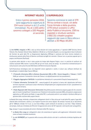 24
La rete RUPAR, integrata in SPC, è alla sua terza edizione ed è stata aggiudicata a 7 operatori (AMT Services, British
Telecom, Clio, Fastweb, Telecom Italia, Vodafone e Wind) con un Contratto Quadro a cui sta seguendo la fase di selezione
dei fornitori da parte delle PA. La Cooperazione Applicativa (SPCoop) è sostenuta dal Cento tecnico mediante la
distribuzione gratuita della Porta di Dominio certificata da AgID che connette i Comuni con un percorso agevole per la
propria certificazione (FastTrack).
La gestione delle identità in rete è stata avviata da tempo dalla Regione Puglia e ora è in procinto di confluire nel
sistema nazionale SPID, mentre il servizio PEC per gli enti locali, attivo da tempo, ha consentito di dematerializzare le
comunicazioni come prescritto dal CAD (Codice dell’Amministrazione Digitale).
Sull’infrastruttura tecnologica sono resi disponibili servizi applicativi e anche, in alcuni casi, software distribuiti da
InnovaPuglia in modalità Open Source (OS) per:
•	 Il Protocollo Informatico (OS), la Gestione Documentale (OS), la PEC, i Servizi Anagrafici e Tributari, il SUAP/
SUAE per sostenere l’innovazione interna dei Comuni e la digitalizzazione dei loro procedimenti;
•	 Il Soggetto Aggregatore SArPULIA e la piattaforma telematica di e-procurement Empulia (www.empulia.it);
•	 Il Sistema Informativo Territoriale (SIT - www.sit.puglia.it) che gestisce la banca dati digitalizzata dell’intero
territorio regionale e costituisce la base informativa indispensabile per la digitalizzazione di tutti i procedimenti di
governo del territorio;
•	 Il Nodo Regionale delle Fatturazioni Elettroniche (http://fatturazione-elettronica.regione.puglia.it/) che consente
agli enti locali di semplificare l’interazione con il Sistema di interscambio nazionale (SDI), utilizzando la cooperazione
applicativa su SPC gestita dal Nodo in luogo della PEC e usufruendo anche di una semplice interfaccia Web per al
gestione della ricezione delle proprie fatture.
La Banda Ultra Larga, mettendo a disposizione collegamenti diretti in fibra ottica per le sedi della PA, supera il gap della
velocità della connessione e abilita a una migliore fruizione dei servizi digitali. Ad esempio l’accesso ad un documento
pdf di 10Mbytes richiede 10-15 sec. su una linea 8 Mbps e pochi centesimi di secondo su una linea 1 Gbps rendendo,
ad esempio, molto più immediata ed efficiente l’erogazione dei servizi del SIT regionale e alle banche dati cartografiche.
Oggi, dunque il nuovo ecosistema dei servizi informatici della PA si basa su:
•	 La Banda Ultra Larga per collegamenti veloci che consentano di operare sulle applicazioni informatiche remote,
come se fossero installate localmente.
•	 La rete RUPAR/SPC per la garanzia della sicurezza delle attività e dei dati in conformità al dettato legislativo del
CAD.
Entro il primo semestre 2016,
sarà raggiunta la copertura di
154 nuovi comuni e di 1,2 unità
immobiliari. Più di 1.100 edifici
saranno collegati a 100 Megabit
al secondo.
Saranno connesse le sedi di 579
PA tra centrali e locali, siti delle
Forze Armate e della giustizia,
1779 istituti scolastici e uffici
della Pubblica Istruzione, 258 tra
ospedali e strutture sanitarie.
2.682.311 cittadini pugliesi
raggiunti dal cavo in fibra ottica e
abilitati a 30 Mbps (65,8%)
INTERNET VELOCE E SUPERVELOCE
 