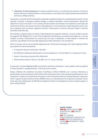 25
•	 I Datacenter di Cloud Computing per la massima qualità dei servizi e la conformità alla normativa, in termini di
Business Continuity e Disaster Recovery, e di conservazione a norma degli archivi digitali (dematerializzati) della PA,
anch’essa un obbligo normativo.
In particolare, usufruendo del Cloud Computing e spostando le applicazioni degli enti sui grandi datacenter gestiti a livello
regionale o nazionale, si ottengono molteplici vantaggi: si risparmia, eliminando i costi di manutenzione e gestione dei
datacenter di ciascun ente locale e si ha la certezza di essere conformi alla normativa e del rispetto dei vincoli legati alla
continuità del servizio e alla sicurezza dei dati e delle applicazioni. Si sta lavorando per rendere disponibili a breve nuovi
servizi applicativi quali ad esempio: pagamenti elettronici, Conservazione a norma dei documenti digitali e Sicurezza
Informatica /CyberSecurity).
Nel frattempo, la Regione Puglia ha attivato il Nodo Regionale dei pagamenti elettronici, connesso al Nodo nazionale
dei pagamenti SPC (PagoPA) ed è in avvio il Centro Regionale di Conservazione, accreditato presso AgID, per un servizio
integrato tra Cloud e Conservazione che consenta agli enti locali di ottemperare in modo semplice e conforme alle
normative e agli obblighi che derivano dalla digitalizzazione delle informazioni e dei procedimenti.
Infine, la sicurezza, che ha una sua specifica applicazione per l’infrastruttura tecnologica che è stata progettata affinché
possa garantire la continuità operativa:
•	 Un datacenter dotato di certificazione 1SO 27001
•	 Due CED (Centri Elaborazioni Dati) gemelli con tutte le applicazioni e il Virtual Machine in condivisione di carico
•	 Accessi in fibra ottica con percorsi fisici differenziati
•	 Interconnessione diretta in fibra tra i due CED e con il 3° sito per clustering.
In particolare, l’iniziativa Cloud per la PA, concentrando il patrimonio informativo e i servizi pubblici, riduce la superficie
di attacco possibile e, conseguentemente, il rischio per gli enti connessi.
Dunque, affidando alla competenza del gestore InnovaPuglia, certificato ISO27001 per la sicurezza informatica, la
gestione della sicurezza perimetrale e delle verifiche della sicurezza dei servizi, come specificato precedentemente, l’ente
si garantisce il rispetto e la conformità alla normativa in termini di Business Continuity e Disaster Recovery. Si garantisce
anche il supporto da parte del Centro Tecnico RUPAR, fornito sia in fase preventiva che di gestione di eventuali criticità,
anche grazie alla collaborazione del SOC (Security Operation Center) di InnovaPuglia con gli Enti nazionali preposti, in
primis la Polizia Postale.
0
1
0
1
0
1
0
1
0
1
0
1
0
1
0
1
0
1
0
1
01
0
0
1
0
1
1
0
1
0
1
0
1
0101
UN PO’ DI DATI
400 Mq. DATA CENTER, 203
SERVER FISICI, 355 SERVER
VIRTUALI
219 TB STORAGE
MONITORAGGIO CONTINUO DI
9.000 PUNTI DI CONTROLLO
OLTRE 600 INTERVENTI / MESE
HELPDESK
INTRODUZIONE
I
PRINCIPALI
PROGETTI
I
RISULTATI
BILANCIO
2015
IL
VALORE
DI
UNA
SCELTA
CONTESTO
REGIONALE
 