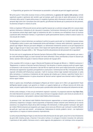 27
•	 Disponibilità, per garantire che l’informazione sia accessibile e utilizzabile da parte dei soggetti autorizzati.
Nel primo punto il tema della sicurezza incrocia un’altra problematica, la garanzia del rispetto della privacy, centrale
soprattutto quando si gestiscono dati sensibili, quali ad esempio, quelli sullo stato di salute delle persone nei sistemi
informativi della sanità. Il rispetto della privacy e le modalità di gestione delle informazioni contenute nei siti e dei dati
personali degli utenti che li consultano sono temi specifici, già affrontati dal Garante per la protezione dei dati personali,
ma diventati stringenti in materia di sanità.
Infatti, se migliorare l’efficienza del servizio sanitario significa lavorare per un ulteriore sviluppo delle reti e una più ampia
gestione informatica e telematica di atti, documenti e procedure, l’archiviazione informatica di tutti questi dati impone
una valutazione attenta degli aspetti legati al trattamento dei dati e la massima cura nell’adottare misure di sicurezza
a protezione delle informazioni trattate, e in particolare di quelle potenzialmente idonee a rivelare lo stato di salute e la
vita sessuale dei cittadini.
Nella fattispecie si tratta di delimitare con esattezza il confine tra quanto sancito dall’ art. 32 della Costituzione italiana
“La Repubblica tutela la salute come fondamentale diritto dell’individuo e interesse della collettività, e garantisce cure
gratuite agli indigenti. Nessuno può essere obbligato a un determinato trattamento sanitario se non per disposizione di
legge. La legge non può in nessun caso violare i limiti imposti dal rispetto della persona umana.” e quanto stabilito dal
Decreto legislativo 30 giugno 2003, n. 196. “Chiunque ha diritto alla protezione dei dati personali che lo riguardano”.
Sin dai primi anni di progettazione del Fascicolo Sanitario Elettronico (FSE), InnovaPuglia è stata presente, per nome e
per conto della Regione Puglia, sui tavoli nazionali che hanno affrontato il tema, contribuendo a trovare le soluzioni più
idonee, riportate nelle Linee guida in materia di Dossier sanitario del 4 giugno 2015.
A fine novembre 2015 è entrato in vigore il Decreto del Presidente del Consiglio dei Ministri n. 178/2015 contenente il
“Regolamento in materia di Fascicolo Sanitario Elettronico” che disciplina in maniera compiuta anche gli aspetti legati
al trattamento e alla sicurezza di documenti e dati del FSE nel rispetto dei diritti sanciti dalla Costituzione. Le questioni
affrontate dal regolamento riguardano principalmente la costituzione e l’alimentazione del FSE, l’interoperabilità del FSE
regionale nell’ambito dell’infrastruttura nazionale, i livelli di sicurezza richiesti dagli standard internazionali, la tutela
della riservatezza e il consenso al trattamento dei dati espresso dal cittadino per le diverse e specifiche finalità. Con il
Regolamento, l’implementazione e la piena attuazione dei fascicoli sanitari regionali sono diventati realtà in Puglia e in
diverse regioni italiane.
Anche in questo caso, InnovaPuglia accompagna la Regione per tenere il passo con le sfide e gli appuntamenti fissati
dall’Agenda digitale europea e per garantire ai cittadini un supporto digitale per un efficace esercizio del diritto alla
salute, nel pieno rispetto delle misure di sicurezza poste a presidio della tutela della riservatezza del trattamento dei dati.
Un’altra scelta strategica, in linea con gli orientamenti regionali e nazionali, è la progressiva adozione degli Open Data,
che rende liberamente accessibili a tutti, sul Web, senza restrizioni di copyright, brevetti o altre forme di controllo che ne
limitino la riproduzione, i dati prodotti e detenuti dalla Pubblica Amministrazione.
La premessa è che i dati detenuti dalle Pubbliche Amministrazioni rappresentano un enorme patrimonio in termini di
conoscenza, trasparenza e sviluppo e stanno acquisendo un’importanza sempre crescente come elemento per la crescita
economica e la competitività. Grazie all’uso delle tecnologie info-telematiche, è infatti possibile riutilizzare i dati aperti
per rendere l’Amministrazione più trasparente, per erogare servizi ancor più efficienti e per riutilizzarli in ambiti differenti
da quelli per i quali sono stati raccolti - ad esempio per l’elaborazione di ricerche, prodotti e servizi - con implicazioni
organizzative e di impulso al sistema economico-imprenditoriale.
La scelta attuata della Regione Puglia va nella direzione della distribuzione dei dati aperti, senza limiti al loro sfruttamento
da parte delle iniziativa privata, e favorisce il loro pieno riutilizzo e lo sviluppo di iniziative innovative che valorizzino
il patrimonio di dati pubblici, forniscano servizi a valore aggiunto alla popolazione e nel contempo creino occupazione
INTRODUZIONE
I
PRINCIPALI
PROGETTI
I
RISULTATI
BILANCIO
2015
IL
VALORE
DI
UNA
SCELTA
CONTESTO
REGIONALE
 