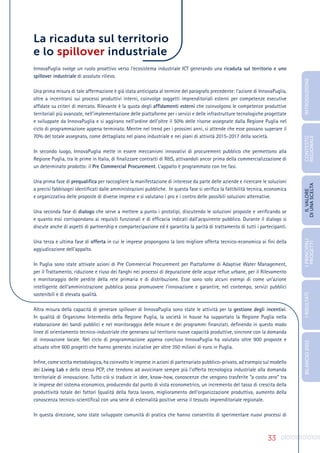 33
La ricaduta sul territorio
e lo spillover industriale
InnovaPuglia svolge un ruolo proattivo verso l’ecosistema industriale ICT generando una ricaduta sul territorio e uno
spillover industriale di assoluto rilievo.
Una prima misura di tale affermazione è già stata anticipata al termine del paragrafo precedente: l’azione di InnovaPuglia,
oltre a incentrarsi sui processi produttivi interni, coinvolge soggetti imprenditoriali esterni per competenze esecutive
affidate su criteri di mercato. Rilevante è la quota degli affidamenti esterni che coinvolgono le competenze produttive
territoriali più avanzate, nell’implementazione delle piattaforme per i servizi e delle infrastrutture tecnologiche progettate
e sviluppate da InnovaPuglia e si aggirano nell’ordine dell’oltre il 50% delle risorse assegnate dalla Regione Puglia nel
ciclo di programmazione appena terminato. Mentre nel trend per i prossimi anni, si attende che esse possano superare il
70% del totale assegnato, come dettagliato nel piano industriale e nei piani di attività 2015-2017 della società.
In secondo luogo, InnovaPuglia mette in essere meccanismi innovativi di procurement pubblico che permettono alla
Regione Puglia, tra le prime in Italia, di finalizzare contratti di R&S, attivandoli ancor prima della commercializzazione di
un determinato prodotto: il Pre Commercial Procurement. L’appalto è programmato con tre fasi.
Una prima fase di prequalifica per raccogliere la manifestazione di interesse da parte delle aziende e ricercare le soluzioni
a precisi fabbisogni identificati dalle amministrazioni pubbliche. In questa fase si verifica la fattibilità tecnica, economica
e organizzativa delle proposte di diverse imprese e si valutano i pro e i contro delle possibili soluzioni alternative.
Una seconda fase di dialogo che serve a mettere a punto i prototipi, discutendo le soluzioni proposte e verificando se
e quanto essi corrispondano ai requisiti funzionali e di efficacia indicati dall’acquirente pubblico. Durante il dialogo si
discute anche di aspetti di partnership e compartecipazione ed è garantita la parità di trattamento di tutti i partecipanti.
Una terza e ultima fase di offerta in cui le imprese propongono la loro migliore offerta tecnico-economica ai fini della
aggiudicazione dell’appalto.
In Puglia sono state attivate azioni di Pre Commercial Procurement per Piattaforme di Adaptive Water Management,
per il Trattamento, riduzione e riuso dei fanghi nei processi di depurazione delle acque reflue urbane, per il Rilevamento
e monitoraggio delle perdite della rete primaria e di distribuzione. Esse sono solo alcuni esempi di come un’azione
intelligente dell’amministrazione pubblica possa promuovere l’innovazione e garantire, nel contempo, servizi pubblici
sostenibili e di elevata qualità.
Altra misura della capacità di generare spillover di InnovaPuglia sono state le attività per la gestione degli incentivi.
In qualità di Organismo Intermedio della Regione Puglia, la società in house ha supportato la Regione Puglia nella
elaborazione dei bandi pubblici e nel monitoraggio delle misure e dei programmi finanziati, definendo in questo modo
linee di orientamento tecnico-industriale che generano sul territorio nuove capacità produttive, sincrone con la domanda
di innovazione locale. Nel ciclo di programmazione appena concluso InnovaPuglia ha valutato oltre 900 proposte e
attuato oltre 600 progetti che hanno generato iniziative per oltre 350 milioni di euro in Puglia.
Infine, come scelta metodologica, ha coinvolto le imprese in azioni di partenariato pubblico-privato, ad esempio sul modello
dei Living Lab e dello stesso PCP, che tendono ad avvicinare sempre più l’offerta tecnologica industriale alla domanda
territoriale di innovazione. Tutto ciò si traduce in idee, know-how, conoscenze che vengono trasferite “a costo zero” tra
le imprese del sistema economico, producendo dal punto di vista econometrico, un incremento del tasso di crescita della
produttività totale dei fattori (qualità della forza lavoro, miglioramento dell’organizzazione produttiva, aumento della
conoscenza tecnico-scientifica) con una serie di esternalità positive verso il tessuto imprenditoriale regionale.
In questa direzione, sono state sviluppate comunità di pratica che hanno consentito di sperimentare nuovi processi di
INTRODUZIONE
I
PRINCIPALI
PROGETTI
I
RISULTATI
BILANCIO
2015
IL
VALORE
DI
UNA
SCELTA
CONTESTO
REGIONALE
 