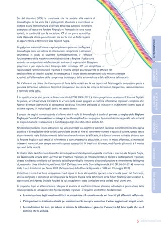 5
Sin dal dicembre 2008, la transizione che ha portato alla nascita di
InnovaPuglia mi ha visto tra i protagonisti, chiamato a contribuire al
disegno di una tecnostruttura al servizio della cosa pubblica. Il compito
assegnato all’epoca era fondere Finpuglia e Tecnopolis in una nuova
società, in continuità con la vocazione ICT di un parco scientifico
dalla blasonata storia quarantennale, ma anche con un forte legame
di appartenenza al territorio e alla Regione Puglia.
In quel primo mandato l’azione era principalmente protesa a configurare
InnovaPuglia come un sistema di informazioni, competenze e dotazioni
strumentali in grado di sostenere l’ammodernamento, e l’efficace
funzionamento della macchina amministrativa che la Regione Puglia stava
varando con una profonda ridefinizione dei suoi assetti organizzativi. Bisognava
progettare e poi implementare l’impiego delle tecnologie ICT per semplificare e
razionalizzare l’amministrazione regionale e renderla sempre più trasparente ed efficace nel
servizio offerto ai cittadini pugliesi. In conseguenza, il lavoro doveva concentrarsi sulla mission aziendale
e, quindi, sull’affermazione della competenza tecnologica, della autorevolezza e della efficienza della società.
Sin d’allora mi era chiaro che il vero punto di forza della società era la sua capacità di farsi soggetto competente posto a
garanzia dell’azione pubblica in termini di innovazione, coerenza dei processi decisionali, trasparenza, razionalizzazione
e controllo della spesa.
È su questi principi che, grazie ai finanziamenti del POR 2007-2013, è stato progettato e realizzato il Sistema Digitale
Regionale, un’infrastruttura telematica di servizio sulla quale poggiare un sistema informativo regionale complesso che
facesse diventare patrimonio di conoscenza condivisa, l’insieme articolato di iniziative e investimenti facenti capo al
sistema regione, ivi inclusi quelli partiti nel secolo scorso.
È questo che oggi si intende quando si afferma che il ruolo di InnovaPuglia è quello di partner strategico della Regione
Puglia per l’uso dell’innovazione tecnologica con il compito di accompagnare l’amministrazione regionale nelle attività
di programmazione, realizzazione e monitoraggio degli investimenti in ambito ICT.
Nel secondo mandato, in uno scenario in cui sono diventate più cogenti le politiche nazionali di contenimento della spesa
pubblica e di regolazione delle società partecipate anche al fine di contenerne numero e spazio di azione, spesso senza
alcun elemento reale di discernimento delle loro diverse funzioni ed efficacia, si è dovuto lavorare in stretta sintonia con
la Regione Puglia e suoi servizi di riferimento a dare progressiva attuazione, a tratti in modo affannoso, ai molteplici
interventi normativi, non sempre coerenti e spesso susseguitisi in brevi lassi di tempo, modificando gli assetti e il modus
operandi della società.
Centrale è stata la definizione dei confini entro i quali avrebbe dovuto muoversi la struttura e, insieme alla Regione Puglia,
si è lavorato alla stesura delle “Direttive per le Agenzie regionali, gli Enti strumentali, le Società a partecipazione regionale,
diretta e indiretta, totalitaria o di controllo della Regione Puglia in materia di razionalizzazione e contenimento della spesa
di personale - Linee di indirizzo per l’anno 2014” (Deliberazione della Giunta Regionale N. 810 DEL 05-05-2014), rinnovate
dalle Linee di indirizzo per l’anno 2015 (Deliberazione della Giunta Regionale n. 1036 del 19 maggio 2015).
L’obiettivo è stato di definire un quadro certo di regole in base alle quali far operare la società alla quale, nel frattempo,
veniva assegnato il compito di accompagnare la Regione Puglia nella definizione della Smart Strategy Specialization e,
soprattutto, dell’Agenda Digitale Pugliese la cui attuazione è stata la missione della società negli ultimi anni.
In proposito, dopo un attento lavoro collegiale di analisi e di confronto interno, abbiamo individuato e posto a base della
nostra proposta di attuazione dell’Agenda digitale regionale le seguenti sei direttrici fondamentali:
•	 La valorizzazione degli investimenti fatti in precedenza e il consolidamento dei ‘marchi’ già affermati nell’utenza.
•	 L’integrazione tra i sistemi realizzati, per massimizzare le sinergie e aumentare il valore aggiunto dei singoli servizi.
•	 La condivisione dei dati, per ridurre al minimo la ridondanza e garantire l’univocità del dato, quale che sia il
dominio che lo utilizza.
INTRODUZIONE
IL
VALORE
DI
UNA
SCELTA
CONTESTO
REGIONALE
I
PRINCIPALI
PROGETTI
I
RISULTATI
BILANCIO
2015
 
