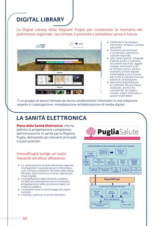 56
DIGITAL LIBRARY
LA SANITÀ ELETTRONICA
La Digital Library della Regione Puglia per conservare la memoria del
patrimonio regionale, raccontare il presente e proiettarsi verso il futuro.
•	 Infrastruttura tecnologica
informativa, semplice, centrata
sull’utente.
•	 Strumento per archiviare
e conservare il patrimonio
culturale regionale.
•	 Libri, riviste, giornali, fotografie,
materiali sonori e audiovisivi,
documenti d’archivio, oggetti
museali, monumenti e siti
di interesse storico-artistico
diventano archivio digitale
multimediale e sono protetti
dal rischio di obsolescenza dei
sistemi di conservazione.
•	 Patrimonio disponibile per
la collettività che può essere
riutilizzato, anche a fini
commerciali, da cittadini,
imprese, esperti informatici e
giovani imprenditori.
È un gruppo di lavoro formato da tecnici professionisti informatici e una redazione
esperta in catalogazione, metadatazione ed elaborazione di media digitali.
Piano della Sanità Elettronica, che ha
definito la progettazione complessiva
dell’innovazione in sanità per la Regione
Puglia, delineando gli interventi principali
e quelli prioritari
InnovaPuglia svolge un ruolo
rilevante ed attivo attraverso:
•	 La partecipazione ai tavoli istituzionali regionali,
interregionali e nazionali presso le Amministra-
zioni Centrali competenti: Ministero della Salute,
Ministero dell’Economia e Finanze, Agenzia per
l’Italia Digitale;
•	 La progettazione degli interventi e redazio-
ne della documentazione tecnica finalizzata
all’espletamento delle procedure di gara con
evidenza pubblica;
•	 La direzione lavori e monitoraggio dei relativi
contratti;
•	 L’hosting e gestione di servizi informativi.
 