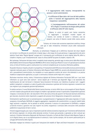 6
∞ Il raggiungimento della massima interoperabilità tra
processi e servizi amministrativi.
∞ La diffusione di Open data e del riuso del dato pubblico,
anche in funzione del raggiungimento della massima
trasparenza e accessibilità.
∞ L’accompagnamento nell’innovazione del settore
ICT in Puglia e il contributo nel disegno delle politiche
di diffusione delle ICT nelle imprese.
Ebbene, le azioni di questi anni hanno consentito
di raggiungere i lusinghieri risultati esposti nel
volume, con corredo di numeri e indicatori, così da
proporre una sorta di bilancio sociale della nostra azione.
Tuttavia, nel rinviare alla successiva esposizione analitica, ritengo
utile già in sede introduttiva richiamare alcune delle realizzazioni
effettuate.
Anzitutto, va sottolineato l’impegno per la definitiva riduzione dei divari digitali
nei territori e la diffusione di connettività in banda larga e ultra larga che ha già permesso il raggiungimento dei primi
obiettivi fissati dalla “Digital Agenda” europea ed è il prerequisito per la diffusione di servizi digitali della PA, offerti a
cittadini e imprese, e per l’innalzamento del tasso di utilizzo dell’ICT da parte di cittadini, imprese e PA.
Nel contempo, l’attivazione del data center in modalità cloud computing, permette oggi al centro servizi della Rete Unitaria
della Pubblica Amministrazione Regionale (RUPAR) di offrire servizi sempre più efficienti e sicuri e di specializzare la struttura
verso un tema di frontiera, quale la costituzione di un centro di competenza per la sicurezza informatica pubblica.
Digranderilevanzaeimpatto,attualeeinprospettiva,èl’innalzamentodell’efficienzainternadellastrutturaamministrativa
regionale realizzato grazie al Sistema Informativo della Regione Puglia (SIRP) che, accanto alla dematerializzazione deli
atti e provvedimenti amministrativi, ha introdotto un nuovo approccio unitario dei servizi info-telematici e un preciso
modello di cooperazione applicativa, sui quali si continuerà a lavorare anche negli anni a seguire.
Particolare menzione merita, inoltre, l’infrastruttura digitale del Sistema Informativo Territoriale (SIT) con i suoi strati
informativi sui quali sono stati costruiti i servizi digitali per il territorio già disponibili. Oggi si sta lavorando alla
trasformazione dei dati territoriali in Indicatori Socio-Economici-Territoriali, con l’obiettivo di portare tutti i soggetti
pubblici competenti a compiere un salto di qualità nella conoscenza e gestione del territorio regionale e consentire così
una migliore e più consapevole gestione dell’ambiente.
In ambito sanitario, il nuovo Portale della Salute è porta d’accesso ai servizi offerti da un unico progetto di Salute Digitale,
con forti ricadute sulla qualità dei servizi erogati ai cittadini e agli operatori sanitari. In particolare, è disponibile la gestione
integrata e strutturata dei dati e dei documenti riferiti alla storia clinica dei pazienti nel Fascicolo Sanitario elettronico,
già rilasciato, strumento molto importante a supporto dei processi clinici (diagnostico-terapeutici) e assistenziali.
Estremamente significativa per la razionalizzazione, la programmazione e l’aggregazione della spesa regionale, è il ruolo
assegnato a InnovaPuglia SArPULIA, di soggetto aggregatore, rispondente alle caratteristiche e ai requisiti stabiliti dalla
leggi nazionali e regionale, che ha portato la società, attraverso il servizio di e-procurement di EmPULIA, a svolgere
un’attività mirante a garantire non solo risparmi ma anche, trasparenza e contrasto della corruzione nelle procedure
pubbliche di acquisizione di beni e servizi.
Il brand viaggiareinpuglia, poi, è già un importante asset del sistema economico regionale, per l’incremento dell’attrattività
del territorio regionale e lo stimolo della domanda turistica. È stiamo già puntando e operando sui beni culturali per
costruire il Sistema Informativo Regionale del Patrimonio Culturale e la Carta dei Beni Culturali della Regione Puglia, di
cui la Digital Library, con la sua digitalizzazione di contenuti, è solo il primo esempio, che ha enormi potenzialità per lo
sviluppo dell’economia della regione.
Particolare impegno ha richiesto in questi anni l’attuazione del modello di ‘Open and Smart Innovation’ e la costruzione,
 