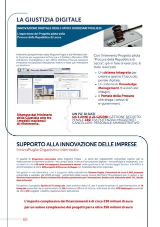 60
LA GIUSTIZIA DIGITALE
SUPPORTO ALLA INNOVAZIONE DELLE IMPRESE
InnovaPuglia Organismo intermedio
Intervento programmato dalla Regione Puglia e dal Ministero del-
la Giustizia per supportare la Procura e il Pubblico Ministero (PM)
nell’azione investigativa e per offrire all’intera Procura soluzioni
innovative nei processi istituzionali interni e nelle sue interazioni
sul territorio.
Con l’intervento Progetto pilota
“Procura della Repubblica di
Lecce”, già in fase di esercizio, è
stato realizzato:
•	 Un sistema integrato per
creare e gestire il fascicolo
penale digitale,
•	 Un sistema di Knowledge
Management di ausilio alle
indagini,
•	 Il Portale della Procura
che eroga i servizi di
e-government.
UN PO’ DI DATI
DA 3 ANNI A 21 GIORNI GESTIONE DECRETO
PENALE 380 TRA POTENZIALI MAGISTRATI,
CANCELLIERI, PERSONALE AMMINISTRATIVO
0
1
0
1
0
1
0
1
0
1
0
1
0
10
1
0
1
0
1
0
1
0
010
Ritenuto dal Ministero
della Giustizia uno tra
i modelli nazionali
di riferimento.
In qualità di Organismo intermedio della Regione Puglia - ai sensi dei regolamenti comunitari vigenti, per la
realizzazione di interventi pubblici nel campo della ricerca e innovazione digitale - InnovaPuglia è impegnata, con
un team di circa 20 unità tra ingegneri, economisti e tecnici, nella gestione e nel monitoraggio tecnico scientifico e
amministrativo di oltre 600 progetti di Ricerca e Sviluppo co-finanziati dall’ente regionale.
Ha gestito in via telematica, con il supporto della piattaforma Sistema Puglia, l’istruttoria di circa 1.000 proposte
presentate e valutate, dal 2009 ad oggi, nell’ambito delle nuove misure del Piano Straordinario per il Lavoro e del
Servizio Innovazione e Ricerca Industriale (Bando partenariati per l’Innovazione, Bando sulla diffusione delle TIC, Bando
Aiuti ai Servizi).
Ha gestito il progetto Apulian ICT Living Labs, best practice della UE, per il quale ha avviato la sperimentazione di 78
living lab presentati da un partenariato di 114 imprese e 17 enti di ricerca, sulla base di oltre 470 fabbisogni presentati
da oltre 270 soggetti collettivi rappresentanti dell’utenza.
L’importo complessivo dei finanziamenti è di circa 230 milioni di euro
per un valore complessivo dei progetti pari a oltre 350 milioni di euro
 