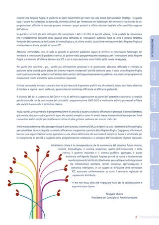 7
insieme alla Regione Puglia, di politiche di Open Government per dare vita alla Smart Specialization Strategy. In questo
caso, l’azione ha sollecitato la domanda, fornendo stimoli per l’emersione dei fabbisogni del territorio e facilitando la co-
progettazione, affinché le imprese possano innovare i propri prodotti e offrire soluzioni tagliate sulle specifiche esigenze
dell’utenza.
In questo e in tutti gli altri interventi che raccontano i dati e le cifre di questo volume, ci ha guidato la convinzione
che l’innalzamento costante della qualità della domanda di innovazione pubblica fosse la vera e propria strategia
fondante della presenza e dell’azione di InnovaPuglia e, in ultima analisi, la più forte motivazione della Regione Puglia al
mantenimento di una società in house ICT.
Abbiamo interpretato, così, il ruolo di garante di politiche pubbliche capaci di mettere in connessione fabbisogni del
territorio e innovazioni di prodotti e servizi, di partner nella programmazione strategica per l’innovazione della Regione
Puglia e di stimolo all’offerta del mercato ICT, a cui è stato destinato oltre il 60% delle risorse impegnate.
Per quello che concerne , poi, i profili più strettamente gestionali e di governance, abbiamo rafforzato e centrato la
posizione della società quale attore del sistema-regione rivolgendo l’attività ordinaria verso il socio unico Regione Puglia,
com’è particolarmente evidente nell’ambito della sanità e dell’approvvigionamento pubblico, ma anche nei programmi di
innovazione rivolti al sistema socio-economico regionale.
In linea con questa mission, la società non ha più necessità di generare profitti ma, al contrario, lavora con il solo obiettivo
di limitare e coprire i costi sostenuti, garantendo nel contempo efficienza ed efficacia gestionale.
Il bilancio del 2015, approvato dal CdA e in via di definitiva approvazione da parte dell’assemblea societaria, si segnala
perché coincide con la conclusione del ciclo della programmazione 2007-2013 e moltissime attività pluriennali affidate
alla società hanno visto il definitivo rilascio.
Inizia, quindi, un nuovo ciclo di programmazione e di attività al quale va tuttavia affiancato il processo di consolidamento,
già avviato, che punta ad acquisire in capo alla società compiti e azioni in ambiti meno dipendenti dal sostegno dei fondi
comunitari anche perché più strettamente attinenti alla gestione ordinaria dei sistemi realizzati
Ilmiomandatoterminanellaconsapevolezzadiaverlavorato,insiemealCdA,aidirigentieatuttiidipendentidiInnovaPuglia,
per consolidare la società quale strumento efficiente e trasparente a servizio della Regione Puglia. Oggi posso affermare di
lasciare una organizzazione ormai approdata a una chiara definizione del suo ruolo di società in house e strutturata per
lo svolgimento di attività a supporto della programmazione strategica e a sostegno dell’innovazione digitale regionale.
Altrettanto chiara è la consapevolezza che la scommessa del prossimo futuro investe,
insieme, InnovaPuglia, il sistema produttivo, quello dell’innovazione e della
ricerca, il governo regionale e il sistema pubblico aggregato, è quella
dichiarata nell’Agenda Digitale Pugliese perché la nuova e fondamentale
manifestazione del diritto di cittadinanza passa attraverso l’integrazione
tra infrastrutture abilitanti, servizi innovativi, specializzazioni e
comunità intelligenti, in un quadro di diffusione delle tecnologie
ICT, assicurate uniformemente su tutto il territorio regionale ed
equamente distribuite.
A me non resta altro che ringraziare tutti per la collaborazione e
augurarvi buon lavoro.
Pasquale Chieco
Presidente del Consiglio di Amministrazione
INTRODUZIONE
IL
VALORE
DI
UNA
SCELTA
CONTESTO
REGIONALE
I
PRINCIPALI
PROGETTI
I
RISULTATI
BILANCIO
2015
 