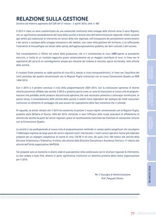 77
01010101010101010101010101010110101010101010101010011010101010101010101010101010
RELAZIONE SULLA GESTIONE
(stralcio dal bilancio approvato dal CdA del 31 marzo - 5 aprile 2016, verb. n. 98)
Il 2015 è stato un anno caratterizzato da una sostanziale continuità nello sviluppo delle attività verso il socio Regione,
con un significativo consolidamento del ruolo della società in diverse aree dell’amministrazione regionale. Infatti, accanto
agli ambiti più tradizionali di intervento nei servizi della rete regionale, nell’innovazione dei procedimenti amministrativi
e dei servizi a sostegno dello sviluppo economico e del welfare, così come nella gestione del territorio, si va rafforzando
l’intervento di InnovaPuglia nei settori della sanità, dell’approvvigionamento pubblico, dei beni culturali e del turismo.
Tale consolidamento si riflette nel valore della produzione, che si è incrementato di circa 3M€ rispetto al precedente
esercizio; si tratta di un risultato raggiunto grazie sostanzialmente ad un maggior contributo di terzi, in linea con le
aspettative del socio di un coinvolgimento sempre più rilevante del sistema di mercato, specie territoriale, nelle attività
della società.
Il risultato finale presenta un saldo positivo di circa 83 k, dovuto a ricavi extracaratteristici, in linea con l’equilibrio dei
conti postulato dal quadro convenzionale con la Regione Puglia costituitosi con la nuova Convenzione Quadro ex DGR
1404 2014.
Con il 2015 si è peraltro concluso il ciclo della programmazione 2007-2013, con la conclusione operativa di diverse
attività pluriennali affidate alla società. Il 2016 si presenta perciò come un anno di transizione al nuovo ciclo di program-
mazione che potrebbe anche produrre discontinuità operative che sarà necessario prevenire e comunque minimizzare. In
questo senso, il consolidamento delle attività della società in ambiti meno dipendenti dal sostegno dei fondi comunitari
costituisce un elemento di vantaggio che può aiutare nel superamento della fase transitoria che ci attende.
Al riguardo, va anche rilevato che il 2015 ha consentito di portare il nuovo regime convenzionale con la Regione Puglia,
prodotto dalla Delibera di Giunta 1404 del 2014, mettendo in luce l’efficacia delle nuove procedure di affidamento di
attività alla società da parte dei servizi regionali, grazie al coordinamento esercitato dal Comitato di valutazione istituito
con la Convenzione Quadro.
La società si sta predisponendo al nuovo ciclo di programmazione mettendo in campo ipotesi progettuali che raccolgono
il fabbisogno espresso da larga parte dei servizi regionali nostri interlocutori. I nostri servizi operativi hanno già elaborato
proposte per un impegno complessivo di risorse di circa 120 M in tre anni, dei quali circa 100 relativi alle attività della
Divisione Informatica e Telematica, 9 relativi alle attività della Divisione Consulenza e Assistenza Tecnica e 11 relativi alle
attività dell’Unità organizzativa SArPULIA.
Tali proposte sono al momento in diversi stadi di avanzamento nella condivisione con le strutture regionali di riferimento.
La loro andata a buon fine, almeno in parte significativa, costituisce un obiettivo primario della nostra organizzazione
per il 2016.
							
Per il Consiglio di Amministrazione
						 Prof. Pasquale Chieco
INTRODUZIONE
I
PRINCIPALI
PROGETTI
I
RISULTATI
BILANCIO
2015
IL
VALORE
DI
UNA
SCELTA
CONTESTO
REGIONALE
 