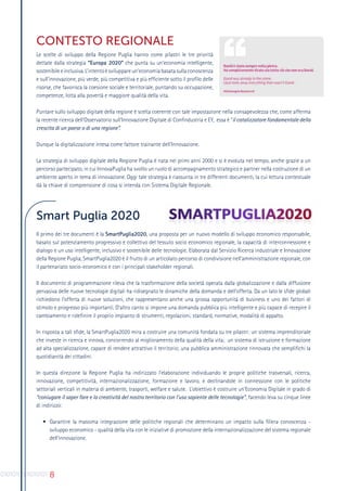 8
CONTESTO REGIONALE
Le scelte di sviluppo della Regione Puglia hanno come pilastri le tre priorità
dettate dalla strategia “Europa 2020” che punta su un’economia intelligente,
sostenibileeinclusiva. L’intentoèsviluppareun’economiabasatasullaconoscenza
e sull’innovazione, più verde, più competitiva e più efficiente sotto il profilo delle
risorse, che favorisca la coesione sociale e territoriale, puntando su occupazione,
competenze, lotta alla povertà e maggiore qualità della vita.
Puntare sullo sviluppo digitale della regione è scelta coerente con tale impostazione nella consapevolezza che, come afferma
la recente ricerca dell’Osservatorio sull’Innovazione Digitale di Confindustria e EY, essa è “il catalizzatore fondamentale della
crescita di un paese o di una regione”.
Dunque la digitalizzazione intesa come fattore trainante dell’Innovazione.
La strategia di sviluppo digitale della Regione Puglia è nata nei primi anni 2000 e si è evoluta nel tempo, anche grazie a un
percorso partecipato, in cui InnovaPuglia ha svolto un ruolo di accompagnamento strategico e partner nella costruzione di un
ambiente aperto in tema di innovazione. Oggi tale strategia è riassunta in tre differenti documenti, la cui lettura contestuale
dà la chiave di comprensione di cosa si intenda con Sistema Digitale Regionale.
Smart Puglia 2020
Il primo dei tre documenti è la SmartPuglia2020, una proposta per un nuovo modello di sviluppo economico responsabile,
basato sul potenziamento progressivo e collettivo del tessuto socio economico regionale, la capacità di interconnessione e
dialogo e un uso intelligente, inclusivo e sostenibile delle tecnologie. Elaborata dal Servizio Ricerca industriale e Innovazione
della Regione Puglia, SmartPuglia2020 è il frutto di un articolato percorso di condivisione nell’amministrazione regionale, con
il partenariato socio-economico e con i principali stakeholder regionali.
Il documento di programmazione rileva che la trasformazione della società operata dalla globalizzazione e dalla diffusione
pervasiva delle nuove tecnologie digitali ha ridisegnato le dinamiche della domanda e dell’offerta. Da un lato le sfide globali
richiedono l’offerta di nuove soluzioni, che rappresentano anche una grossa opportunità di business e uno dei fattori di
stimolo e progresso più importanti. D’altro canto si impone una domanda pubblica più intelligente e più capace di recepire il
cambiamento e ridefinire il proprio impianto di strumenti, regolazioni, standard, normative, modalità di appalto.
In risposta a tali sfide, la SmartPuglia2020 mira a costruire una comunità fondata su tre pilastri: un sistema imprenditoriale
che investe in ricerca e innova, concorrendo al miglioramento della qualità della vita; un sistema di istruzione e formazione
ad alta specializzazione, capace di rendere attrattivo il territorio; una pubblica amministrazione rinnovata che semplifichi la
quotidianità dei cittadini.
In questa direzione la Regione Puglia ha indirizzato l’elaborazione individuando le proprie politiche trasversali, ricerca,
innovazione, competitività, internazionalizzazione, formazione e lavoro, e declinandole in connessione con le politiche
settoriali verticali in materia di ambiente, trasporti, welfare e salute. L’obiettivo è costruire un’Economia Digitale in grado di
“coniugare il saper fare e la creatività del nostro territorio con l’uso sapiente delle tecnologie”, facendo leva su cinque linee
di indirizzo:
•	 Garantire la massima integrazione delle politiche regionali che determinano un impatto sulla filiera conoscenza -
sviluppo economico - qualità della vita con le iniziative di promozione della internazionalizzazione del sistema regionale
dell’innovazione.
 