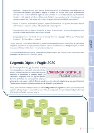 9
•	 Aggiornare e completare il mix di policy regionali per sostenere l’offerta di innovazione e la domanda pubblica di
innovazione (pre-commercial procurement); integrare il sostegno allo sviluppo della Società dell’Informazione
attraverso i nuovi obiettivi dell’Agenda Digitale Europea; connettere in una visione dinamica e propulsiva l’offerta
formativa a livello regionale con i bisogni delle imprese; sfruttare le nuove tecnologie per la fruizione del patrimonio
culturale e naturale della Puglia attraverso la creazione di nuove attività imprenditoriali e di business sociali.
•	 Attivare un sistema di governance che garantisca il pieno coinvolgimento di tutti gli attori del sistema regionale
dell’innovazione e una visione condivisa delle prospettive di sviluppo regionale.
•	 Promuovere il raccordo tra i bisogni di innovazione del tessuto socio-economico e del sistema delle autonomie locali
con la definizione e l’aggiornamento della strategia regionale.
•	 Sviluppare programmi e interventi di innovazione aventi a riferimento i paradigmi dell’Innovazione Aperta (Open
Innovation) e Intelligente (Smart Innovation).
I risultati attesi sono il rafforzamento delle capacità competitive del sistema produttivo, la valorizzazione dei talenti e delle
competenze, la circolazione dei saperi per costruire politiche pubbliche più intelligenti e una PA digitale capace di mettere
in connessione fabbisogni del territorio e innovazioni di prodotti/servizi.
La diffusione della digitalizzazione, quindi, come acceleratore della intelligenza delle comunità locali e strumento per l’open
government e per realizzare una Cittadinanza Digitale.
L’Agenda Digitale Puglia 2020
‘Tra dieci anni gli alunni che oggi frequentano la scuola
elementare studieranno in un mondo con circa 8 miliardi di
abitanti, vivranno in un contesto climatico ulteriormente
modificato, si muoveranno in ambienti sempre più
urbanizzati e svolgeranno lavori che oggi non esistono,
dovranno confrontarsi con una complessità sempre più
spinta e gestire informazioni a più livelli. Tutto ciò essendo immersi in un’atmosfera digitale la cui costruzione è iniziata in
Puglia sette anni fa e oggi richiede uno sforzo ulteriore per proseguire più velocemente.’
Il brano, tratto dall’introduzione del documento che definisce l’Agenda Digitale Pugliese, riassume in pochi concetti concreti
la sfida che la Regione Puglia si è posta nell’elaborazione della sua strategia per la costruzione del Sistema Digitale Regionale,
affidando a InnovaPuglia la missione di attuarla.
AGRICOLTURA
BANDA LARGA
E ULTRA LARGA
RUPAR
E GOV
GIUSTIZIA
DIGITALE
INNOVAZIONE
ICT IMPRESE
Organismo
Intermedio
RICERCA
PROGRAMMAZIONE
E FINANZA
SANITÀ SISTEMA
INFORMATIVO
TERRITORIALE
TURISMO
INTRODUZIONE
IL
VALORE
DI
UNA
SCELTA
CONTESTO
REGIONALE
I
PRINCIPALI
PROGETTI
I
RISULTATI
BILANCIO
2015
 