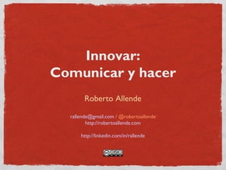 Innovar:
Comunicar y hacer
Roberto Allende
rallende@gmail.com / @robertoallende
http://robertoallende.com
http://linkedin.com/in/rallende
 