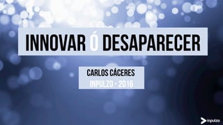 INNOVAr ó desaparecer
CARLOS CÁCERES
INPULZO - 2016
 