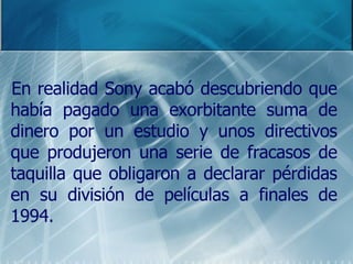En realidad Sony acabó descubriendo que había pagado una exorbitante suma de dinero por un estudio y unos directivos que produjeron una serie de fracasos de taquilla que obligaron a declarar pérdidas en su división de películas a finales de 1994. 