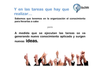 Y en las tareas que hay que
realizar…
Sabemos que tenemos en la organización el conocimiento
para llevarlas a cabo
pero

A medida que se ejecutan las tareas se va
generando nuevo conocimiento aplicado y surgen
nuevas

ideas.

 