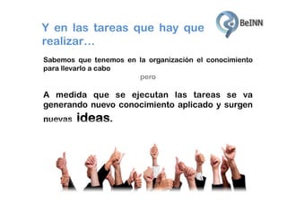 Y en las tareas que hay que
realizar…
Sabemos que tenemos en la organización el conocimiento
para llevarlo a cabo
pero

A medida que se ejecutan las tareas se va
generando nuevo conocimiento aplicado y surgen
nuevas

ideas.

 