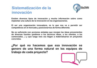 Sistematización de la
innovación
Existen diversos tipos de innovación y mucha información sobre como
implantar una cultura de la innovación en las organizaciones.
El ser una organización innovadora, es lo que nos va a permitir ser
competitivos en el mercado y posicionarnos de forma diferente.
No es suficiente con acciones aisladas que recojan las ideas provenientes
de diversas fuentes (pedimos a los técnicos ideas, a los clientes, a los
comerciales…) y que luego rara vez llegan a materializarse en proyectos
concretos.

¿Por qué no hacemos que esa innovación se
genere de una forma natural en los equipos de
trabajo de cada proyecto?

 