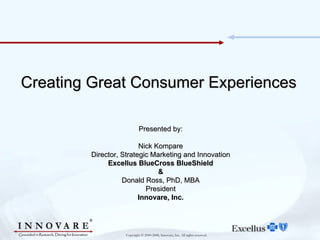 Creating Great Consumer Experiences

                           Presented by:

                        Nick Kompare
        Director, Strategic Marketing and Innovation
             Excellus BlueCross BlueShield
                              &
                  Donald Ross, PhD, MBA
                          President
                        Innovare, Inc.




                   Copyright © 2000-2008, Innovare, Inc. All rights reserved.
 