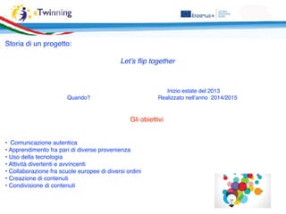 Storia di un progetto:
Let’s ﬂip together
Inizio estate del 2013
Quando? Realizzato nell’anno 2014/2015
Gli obiettivi
• Comunicazione autentica
• Apprendimento fra pari di diverse provenienza
• Uso della tecnologia
• Attività divertenti e avvincenti
• Collaborazione fra scuole europee di diversi ordini
• Creazione di contenuti
• Condivisione di contenuti
 