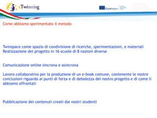 Come abbiamo sperimentato il metodo
Twinspace come spazio di condivisione di ricerche, sperimentazioni, e materiali
Realizzazione del progetto in 16 scuole di 8 nazioni diverse
Comunicazione online sincrona e asincrona
Lavoro collaborativo per la produzione di un e-book comune, contenente le nostre
conclusioni riguardo ai punti di forza e di debolezza del nostro progetto e di come li
abbiamo affrontati
Pubblicazione dei contenuti creati dai nostri studenti
 