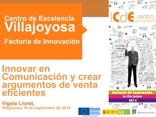 Centro de Excelencia 
Villajoyosa 
Factoría de Innovación 
Innovar en 
Comunicación y crear 
argumentos de venta 
eficientes 
Vigela Lloret, 
Villajoyosa 10 de septiembre de 2014 
 