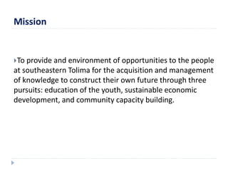 Mission 
To provide and environment of opportunities to the people 
at southeastern Tolima for the acquisition and management 
of knowledge to construct their own future through three 
pursuits: education of the youth, sustainable economic 
development, and community capacity building. 
 