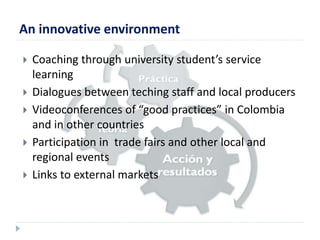 An innovative environment 
 Coaching through university student’s service 
learning 
 Dialogues between teching staff and local producers 
 Videoconferences of “good practices” in Colombia 
and in other countries 
 Participation in trade fairs and other local and 
regional events 
 Links to external markets 
 