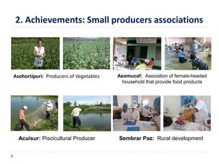 2. Achievements: Small producers associations 
Asohortipuri: Producers of Vegetables Asomucaf: Asociation of female-headed 
household that provide food products 
Acuisur: Piscicultural Producer Sembrar Paz: Rural development 
 