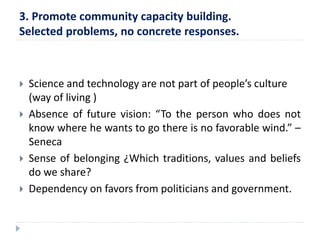 3. Promote community capacity building. 
Selected problems, no concrete responses. 
 Science and technology are not part of people’s culture 
(way of living ) 
 Absence of future vision: “To the person who does not 
know where he wants to go there is no favorable wind.” – 
Seneca 
 Sense of belonging ¿Which traditions, values and beliefs 
do we share? 
 Dependency on favors from politicians and government. 
 