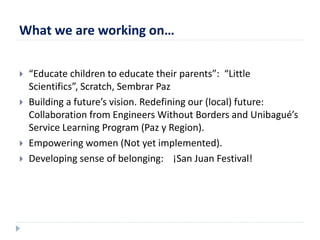 What we are working on… 
 “Educate children to educate their parents”: “Little 
Scientifics”, Scratch, Sembrar Paz 
 Building a future’s vision. Redefining our (local) future: 
Collaboration from Engineers Without Borders and Unibagué’s 
Service Learning Program (Paz y Region). 
 Empowering women (Not yet implemented). 
 Developing sense of belonging: ¡San Juan Festival! 
 