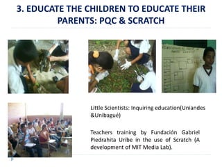 3. EDUCATE THE CHILDREN TO EDUCATE THEIR 
PARENTS: PQC & SCRATCH 
Little Scientists: Inquiring education(Uniandes 
&Unibagué) 
Teachers training by Fundación Gabriel 
Piedrahita Uribe in the use of Scratch (A 
development of MIT Media Lab). 
 