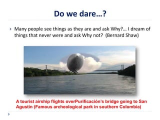 Do we dare…? 
 Many people see things as they are and ask Why?… I dream of 
things that never were and ask Why not? (Bernard Shaw) 
A tourist airship flights overPurificación’s bridge going to San 
Agustín (Famous archeological park in southern Colombia) 
