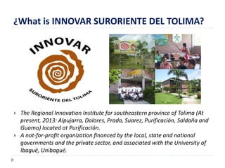 ¿What is INNOVAR SURORIENTE DEL TOLIMA? 
 The Regional Innovation Institute for southeastern province of Tolima (At 
present, 2013: Alpujarra, Dolores, Prado, Suarez, Purificación, Saldaña and 
Guamo) located at Purificación. 
 A not-for-profit organization financed by the local, state and national 
governments and the private sector, and associated with the University of 
Ibagué, Unibagué. 
 