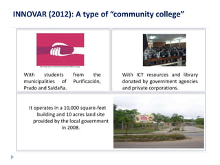 INNOVAR (2012): A type of “community college” 
http://blogs.publico.es/dominiopublico/files/2008/01/ong.jpg 
With students from the 
municipalities of Purificación, 
Prado and Saldaña. 
With ICT resources and library 
donated by government agencies 
and private corporations. 
It operates in a 10,000 square-feet 
building and 10 acres land site 
provided by the local government 
in 2008. 
 
