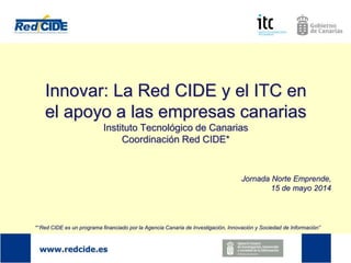 Innovar: La Red CIDE y el ITC en
el apoyo a las empresas canarias
Instituto Tecnológico de Canarias
Coordinación Red CIDE*
Jornada Norte Emprende,
15 de mayo 2014
*“Red CIDE es un programa financiado por la Agencia Canaria de Investigación, Innovación y Sociedad de Información”
 